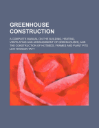 Greenhouse Construction; A Complete Manual on the Building, Heating, Ventilating and Arrangement of Greenhouses, and the Construction of Hotbeds, Frames and Plant Pits