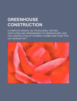 Greenhouse Construction; A Complete Manual on the Building, Heating, Ventilating and Arrangement of Greenhouses, and the Construction of Hotbeds, Frames and Plant Pits - Taft, Levi Rawson