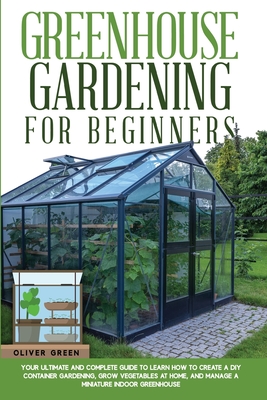 Greenhouse Gardening for Beginners: Your Ultimate and Complete Guide to Learn How to Create a DIY Container Gardening, Grow Vegetables at Home, and Manage a Miniature Indoor Greenhouse - Green, Oliver