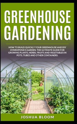 Greenhouse Gardening: How to Build Quickly your Greenhouse and Diy Hydroponics Garden. The Ultimate guide for Growing Plants, Herbs, Fruits and Vegetables in Pots, Tubes and Other Containers - Bloom, Joshua
