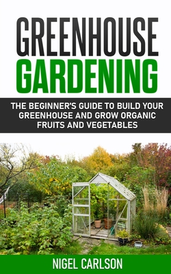 Greenhouse Gardening: The Beginner's Guide to Build Your Greenhouse and Grow Organic Fruits and Vegetables - Carlson, Nigel