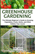 Greenhouse Gardening: The Ultimate Beginner's Guide to Growing Vegetables, Fruits, Herbs, and Other Edibles Year-round.
