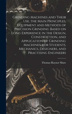 Grinding Machines and Their use, the Main Principles, Equipment and Methods of Precision Grinding Based on Long Experience in the Design, Construction, and Application of Grinding Machines, for Students, Mechanics, Designers, and Practising Engineers - Shaw, Thomas Raynor