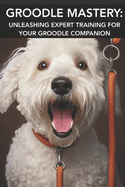 Groodle Mastery: UNLEASHING EXPERT TRAINING FOR YOUR GROODLE COMPANION: Mastering Groodle Care: Unlocking Advanced Training Secrets for Your Furry Companion