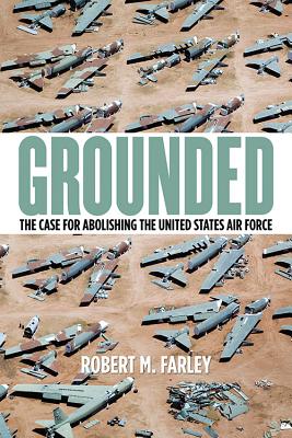 Grounded: The Case for Abolishing the United States Air Force - Farley, Robert M