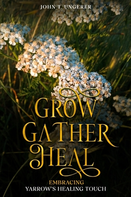 Grow, Gather, Heal: Embracing Yarrow's Healing Touch: A Deep Dive Into Yarrow's History, Folk and Traditional Remedies, Medicinal Benefits, Recipes, Herbal Uses, Growing and Harvesting - Ungerer, John T