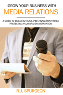 Grow Your Business With Media Relations: A Guide To Building Trust And Engagement While Protecting Your Brand's Reputation