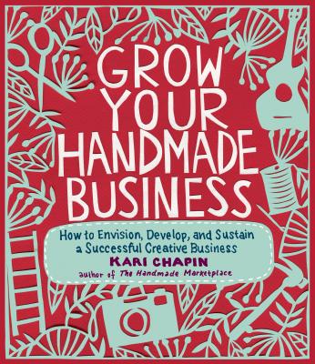 Grow Your Handmade Business: How to Envision, Develop, and Sustain a Successful Creative Business - Chapin, Kari