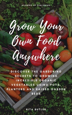 Grow Your Own Food Anywhere: Discover the Gardening Secrets to Growing Incredible Organic Vegetables Using Pots, Planters, and Raised Garden Beds - Butler, Rita