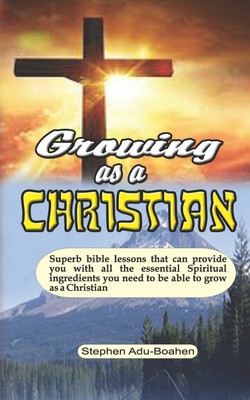 Growing as a Christian: Superb bible lessons that can provide you with all the essential Spiritual ingredients you need to be able to grow as a Christian - Adu-Boahen, Stephen