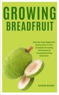Growing Breadfruit: Step By Step Beginners Instruction To The Complete Growing Techniques & Troubleshooting Solutions