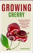 Growing Cherry: Step By Step Beginners Instruction To The Complete Growing Techniques & Troubleshooting Solutions