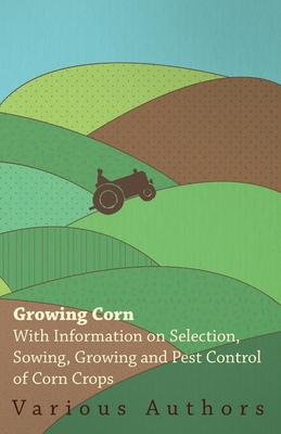 Growing Corn - With Information on Selection, Sowing, Growing and Pest Control of Corn Crops - , Various