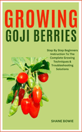 Growing Goji Berries: Step By Step Beginners Instruction To The Complete Growing Techniques & Troubleshooting Solutions