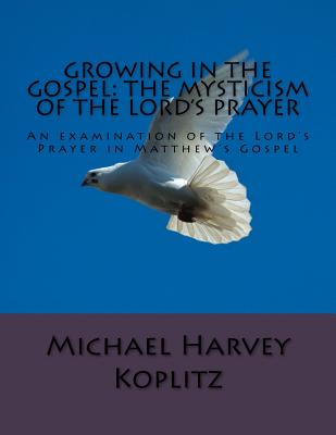 Growing in the Gospel: The Mysticism Of The Lord's Prayer: An examination of the Lord's Prayer in Matthew's Gospel - Koplitz, Michael Harvey