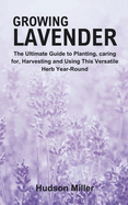 Growing Lavender: The Ultimate Guide to Planting, caring for, Harvesting and Using This Versatile Herb Year-Round