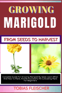 Growing Marigold from Seeds to Harvest: Complete Guide For Growing Marigold By Seed, Learn When And How To Plant, And Be Successful At Cultivating Plant For Beginners