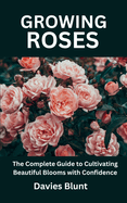 Growing Roses: The Complete Guide to Cultivating Beautiful Blooms with Confidence