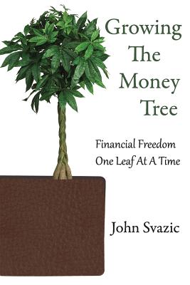 Growing The Money Tree: Financial Freedom One Leaf At A Time - Svazic, John