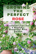 Growing the Perfect Rose: Essential Tips for a Healthy, Beautiful Rose Garden