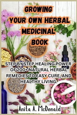 Growing Your Own Herbal Medicinal Book: Step by Step Healing Power of 200+ Natural Herbal Remedies to Easy Cure, and Healthy Living. - A McDonald, Anita