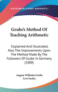 Grube's Method Of Teaching Arithmetic: Explained And Illustrated, Also The Improvements Upon The Method Made By The Followers Of Grube In Germany (1888)