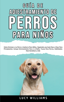 Gua de Adiestramiento de Perros Para Nios: Cmo entrenar a tu perro o cachorro para nios, siguiendo una gua paso a paso para principiantes: incluye entrenamiento para ir al bao, trucos para perros, habilidades para socializar y ms - Williams, Lucy