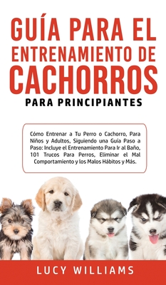 Gua Para el Entrenamiento de Cachorros Para Principiantes: Cmo entrenar a Tu Perro o Cachorro, para Nios y Adultos, Siguiendo una Gua Paso a Paso: Incluye el Entrenamiento para Ir al Bao, 101 Trucos para Perros, Eliminar el Mal Comportamiento y... - Williams, Lucy