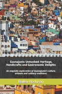 Guanajuato Unmasked: Heritage, Handicrafts and Gastronomic Delights: An exquisite exploration of Guanajuato's culture, artisans and culinary traditions.