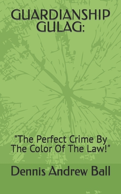 Guardianship Gulag: "The Perfect Crime By The Color Of The Law!" - Ball, Dennis Andrew