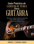 Guia Practica de Ejercicios de Tecnica Para Guitarra: Ejercicios y Consejos Simples Para Desarrollar Mayor Rapidez, Balance, Fuerza E Independencia de Los Dedos