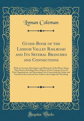 Guide-Book of the Lehigh Valley Railroad and Its Several Branches and Connections: With an Account, Descriptive and Historical, of the Places Along Their Route; Including Also a History of the Company from Its First Organization, and Interesting Facts Con - Coleman, Lyman