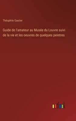 Guide De L'amateur Au Mus?e Du Louvre Suivi De La Vie Et Les Oeuvres De Quelques Peintres - Gautier, Th?ophile