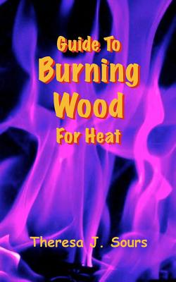 Guide To Burning Wood For Heat - Sours, Theresa J