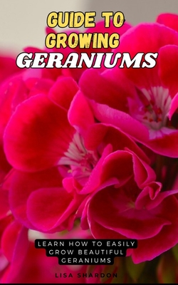 Guide to Growing Geraniums: Learn how to easily grow beautiful Geraniums - Shardon, Lisa