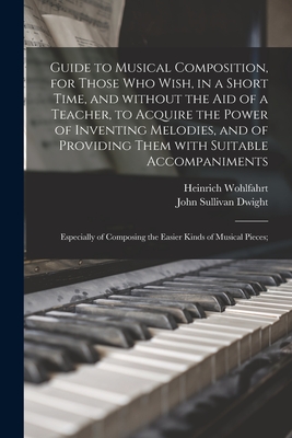 Guide to Musical Composition, for Those Who Wish, in a Short Time, and Without the Aid of a Teacher, to Acquire the Power of Inventing Melodies, and of Providing Them With Suitable Accompaniments; Especially of Composing the Easier Kinds of Musical... - Wohlfahrt, Heinrich 1797-1883, and Dwight, John Sullivan 1813-1893