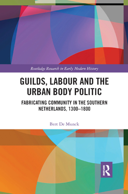 Guilds, Labour and the Urban Body Politic: Fabricating Community in the Southern Netherlands, 1300-1800 - de Munck, Bert