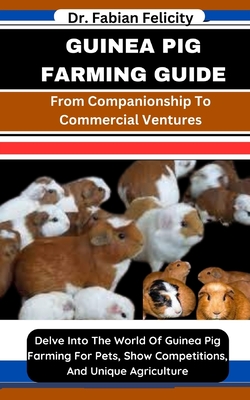 Guinea Pig Farming Guide: From Companionship To Commercial Ventures: Delve Into The World Of Guinea Pig Farming For Pets, Show Competitions, And Unique Agriculture - Felicity, Fabian, Dr.