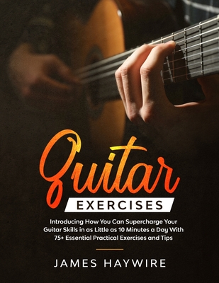 Guitar Exercises: Introducing How You Can Supercharge Your Guitar Skills In as Little as 10 Minutes a Day With 75+ Essential Practical Exercises and Tips - Haywire, James