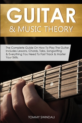 Guitar & Music Theory: The Complete Guide On How To Play The Guitar. Includes Lessons, Chords, Tabs, Songwriting & Everything You Need To Fast Track & Master Your Skills - Swindali, Tommy