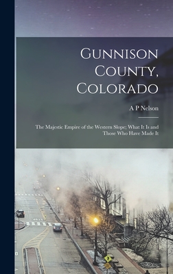 Gunnison County, Colorado; the Majestic Empire of the Western Slope; What It is and Those who Have Made It - Nelson, A P