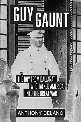 Guy Gaunt: The Boy from Ballarat Who Talked America into the Great War - Delano, Anthony