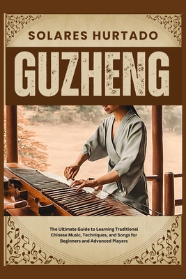 Guzheng: The Ultimate Guide to Learning Traditional Chinese Music, Techniques, and Songs for Beginners and Advanced Players - Hurtado, Solares