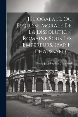 H?liogabale, Ou Esquisse Morale de la Dissolution Romaine Sous Les Empereurs. (Par P. Chaussard).... - Chaussard, Pierre-Jean-Baptiste