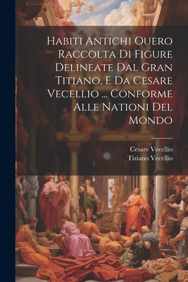 Habiti Antichi Ouero Raccolta Di Figure Delineate Dal Gran Titiano, E Da Cesare Vecellio ... Conforme Alle Nationi Del Mondo - Vecellio, Cesare, and Vecellio, Tiziano