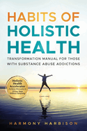 Habits of Holistic Health Transformation Manual for Those with Substance Abuse Addictions: Holistic Health Accelerator: Achieve Recovery in 10 Easy Steps Without Relapsing.