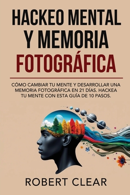 Hackeo Mental y Memoria Fotogrfica: Cmo Cambiar tu Mente y Desarrollar una Memoria Fotogrfica en 21 Das. Hackea tu Mente con Esta Gua de 10 Pasos. - Clear, Robert