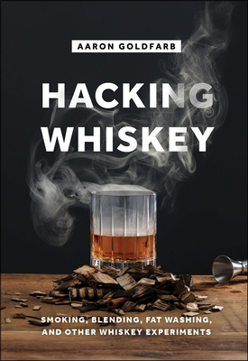 Hacking Whiskey: Smoking, Blending, Fat Washing, and Other Whiskey Experiments - Goldfarb, Aaron