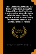 Hall's Chronicle; Containing the History of England, During the Reign of Henry the Fourth, and the Succeeding Monarchs, to the End of the Reign of Henry the Eighth, in Which Are Particularly Described the Manners and Customs of Those Periods