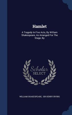 Hamlet: A Tragedy In Five Acts, By William Shakespeare, As Arranged For The Stage, By - Shakespeare, William, and Sir Henry Irving (Creator)